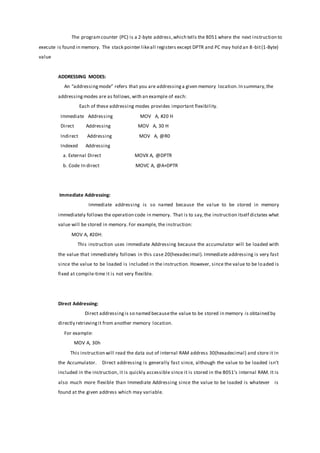 The programcounter (PC) is a 2-byte address,which tells the 8051 where the next instruction to
execute is found in memory. The stack pointer likeall registers except DPTR and PC may hold an 8-bit(1-Byte)
value
ADDRESSING MODES:
An “addressingmode” refers that you are addressinga given memory location.In summary,the
addressingmodes are as follows,with an example of each:
Each of these addressing modes provides important flexibility.
Immediate Addressing MOV A, #20 H
Direct Addressing MOV A, 30 H
Indirect Addressing MOV A, @R0
Indexed Addressing
a. External Direct MOVX A, @DPTR
b. Code In direct MOVC A, @A+DPTR
Immediate Addressing:
Immediate addressing is so named because the value to be stored in memory
immediately follows the operation code in memory. That is to say,the instruction itself dictates what
value will be stored in memory. For example, the instruction:
MOV A, #20H:
This instruction uses immediate Addressing because the accumulator will be loaded with
the value that immediately follows in this case 20(hexadecimal). Immediate addressing is very fast
since the value to be loaded is included in the instruction. However, since the value to be loaded is
fixed at compile-time it is not very flexible.
Direct Addressing:
Direct addressingis so named becausethe value to be stored in memory is obtained by
directly retrievingit from another memory location.
For example:
MOV A, 30h
This instruction will read the data out of internal RAM address 30(hexadecimal) and store it in
the Accumulator. Direct addressing is generally fast since, although the value to be loaded isn’t
included in the instruction, it is quickly accessible since it is stored in the 8051’s internal RAM. It is
also much more flexible than Immediate Addressing since the value to be loaded is whatever is
found at the given address which may variable.
 