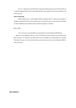 Also it is important to note that when using direct addressing any instruction that refers to
an address between 00h and 7Fh is referring to the SFR control registers that control the 8051 micro
controller itself.
Indirect Addressing:
Indirect addressing is a very powerful addressing mode, which in many cases provides an
exceptional level of flexibility. Indirect addressing is also the only way to access the extra 128 bytes
of internal RAM found on the 8052. Indirect addressing appears as follows:
MOV A, @R0:
This instruction causes the 8051 to analyze Special Function Register (SFR) Memory:
Special Function Registers (SFRs) are areas of memory that control specific functionality of the
8051 processor. For example, four SFRs permit access to the 8051’s 32 input/output lines. Another
SFR allows the user to set the serial baud rate, control and access timers, and configure the 8051’s
interrupt system.
Timer 2 Registers:
 