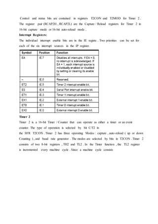 Control and status bits are contained in registers T2CON and T2MOD for Timer 2 .
The register pair (RCAP2H , RCAP2L) are the Capture / Reload registers for Timer 2 in
16-bit capture mode or 16-bit auto-reload mode .
Interrupt Registers:
The individual interrupt enable bits are in the IE registe . Two priorities can be set for
each of the six interrupt sources in the IP register.
Timer 2
Timer 2 is a 16-bit Timer / Counter that can operate as either a timer or an event
counter. The type of operation is selected by bit C/T2 in
the SFR T2CON . Timer 2 has three operating Modes : capture , auto-reload ( up or down
Counting ) , and baud rate generator . The modes are selected by bits in T2CON . Timer 2
consists of two 8-bit registers , TH2 and TL2 . In the Timer function , the TL2 register
is incremented every machine cycle . Since a machine cycle consists
 