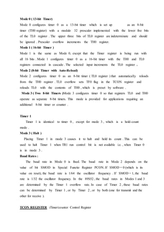 Mode 0 ( 13-bit Timer)
Mode 0 configures timer 0 as a 13-bit timer which is set up as an 8-bit
timer (TH0 register) with a modulo 32 prescaler implemented with the lower five bits
of the TL0 register . The upper three bits of TL0 register are indeterminate and should
be ignored . Prescaler overflow increments the TH0 register.
Mode 1 ( 16-bit Timer )
Mode 1 is the same as Mode 0, except that the Timer register is being run with
all 16 bits . Mode 1 configures timer 0 as a 16-bit timer with the TH0 and TL0
registers connected in cascade . The selected input increments the TL0 register .
Mode 2 (8-bit Timer with Auto-Reload)
Mode 2 configures timer 0 as an 8-bit timer ( TL0 register ) that automatically reloads
from the TH0 register . TL0 overflow sets TF0 flag in the TCON register and
reloads TL0 with the contents of TH0 , which is preset by software .
Mode 3 ( Two 8-bit Timers )Mode 3 configures timer 0 so that registers TL0 and TH0
operate as separate 8-bit timers. This mode is provided for applications requiring an
additional 8-bit timer or counter .
Timer 1
Timer 1 is identical to timer 0 , except for mode 3 , which is a hold-count
mode .
Mode 3 ( Halt )
Placing Timer 1 in mode 3 causes it to halt and hold its count . This can be
used to halt Timer 1 when TR1 run control bit is not available i.e. , when Timer 0
is in mode 3 .
Baud Rates :
The baud rate in Mode 0 is fixed. The baud rate in Mode 2 depends on the
value of bit SMOD in Special Functio Register PCON. If SMOD = 0 (which is its
value on reset), the baud rate is 1/64 the oscillator frequency . If SMOD = 1, the baud
rate is 1/32 the oscillator frequency. In the 89S52 , the baud rates in Modes 1 and 3
are determined by the Timer 1 overflow rate. In case of Timer 2 , these baud rates
can be determined by Timer 1 , or by Timer 2 , or by both (one for transmit and the
other for receive ).
TCON REGISTER :Timer/counter Control Register
 