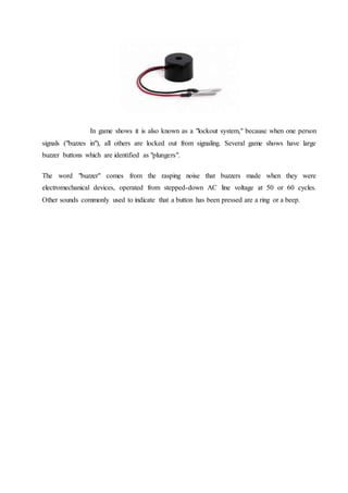 In game shows it is also known as a "lockout system," because when one person
signals ("buzzes in"), all others are locked out from signaling. Several game shows have large
buzzer buttons which are identified as "plungers".
The word "buzzer" comes from the rasping noise that buzzers made when they were
electromechanical devices, operated from stepped-down AC line voltage at 50 or 60 cycles.
Other sounds commonly used to indicate that a button has been pressed are a ring or a beep.
 