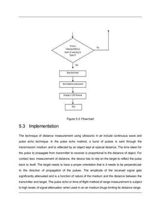 Figure 5.3: Flowchart
5.3 Implementation
The technique of distance measurement using ultrasonic in air include continuous wave and
pulse echo technique. In the pulse echo method, a burst of pulses is sent through the
transmission medium and is reflected by an object kept at special distance. The time taken for
the pulse to propagate from transmitter to receiver is proportional to the distance of object. For
contact less measurement of distance, the device has to rely on the target to reflect the pulse
back to itself. The target needs to have a proper orientation that is it needs to be perpendicular
to the direction of propagation of the pulses. The amplitude of the received signal gets
significantly attenuated and is a function of nature of the medium and the distance between the
transmitter and target. The pulse echo or time-of-flight method of range measurement is subject
to high levels of signal attenuation when used in an air medium,thugs limiting its distance range.
 