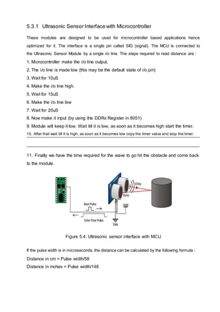 5.3.1 Ultrasonic Sensor Interface with Microcontroller
These modules are designed to be used for microcontroller based applications hence
optimized for it. The interface is a single pin called SIG (signal). The MCU is connected to
the Ultrasonic Sensor Module by a single i/o line. The steps required to read distance are :
1. Microcontroller make the i/o line output.
2. The i/o line is made low (this may be the default state of i/o pin)
3. Wait for 10uS
4. Make the i/o line high.
5. Wait for 15uS
6. Make the i/o line low
7. Wait for 20uS
8. Now make it input (by using the DDRx Register in 8051)
9. Module will keep it low. Wait till it is low, as soon as it becomes high start the timer.
10. After that wait till it is high, as soon as it becomes low copy the timer value and stop the timer.
11. Finally we have the time required for the wave to go hit the obstacle and come back
to the module.
Figure 5.4: Ultrasonic sensor interface with MCU
If the pulse width is in microseconds, the distance can be calculated by the following formula :
Distance in cm = Pulse width/58
Distance in inches = Pulse width/148
 