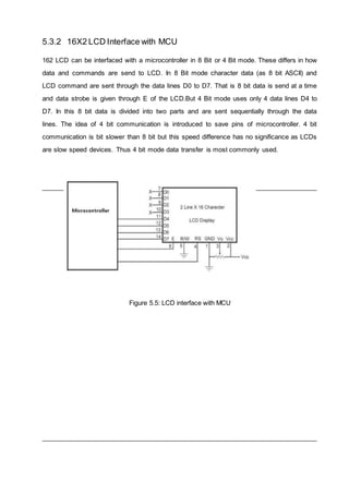 5.3.2 16X2 LCD Interface with MCU
162 LCD can be interfaced with a microcontroller in 8 Bit or 4 Bit mode. These differs in how
data and commands are send to LCD. In 8 Bit mode character data (as 8 bit ASCII) and
LCD command are sent through the data lines D0 to D7. That is 8 bit data is send at a time
and data strobe is given through E of the LCD.But 4 Bit mode uses only 4 data lines D4 to
D7. In this 8 bit data is divided into two parts and are sent sequentially through the data
lines. The idea of 4 bit communication is introduced to save pins of microcontroller. 4 bit
communication is bit slower than 8 bit but this speed difference has no significance as LCDs
are slow speed devices. Thus 4 bit mode data transfer is most commonly used.
Figure 5.5: LCD interface with MCU
 