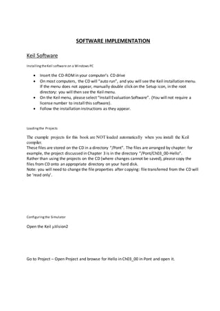SOFTWARE IMPLEMENTATION
Keil Software
InstallingtheKeil software on a Windows PC
 Insert the CD-ROMin your computer’s CD drive
 On most computers, the CD will “auto run”, and you will see the Keil installation menu.
If the menu does not appear, manually double click on the Setup icon, in the root
directory: you will then see the Keil menu.
 On the Keil menu, please select “Install Evaluation Software”. (You will not require a
license number to install this software).
 Follow the installation instructions as they appear.
Loadingthe Projects
The example projects for this book are NOT loaded automatically when you install the Keil
compiler.
These files are stored on the CD in a directory “/Pont”. The files are arranged by chapter: for
example, the project discussed in Chapter 3 is in the directory “/Pont/Ch03_00-Hello”.
Rather than using the projects on the CD (where changes cannot be saved), please copy the
files from CD onto an appropriate directory on your hard disk.
Note: you will need to change the file properties after copying: file transferred from the CD will
be ‘read only’.
Configuringthe Simulator
Open the Keil Vision2
Go to Project – Open Project and browse for Hello in Ch03_00 in Pont and open it.
 