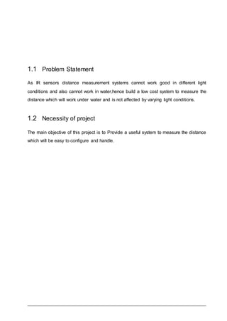 1.1 Problem Statement
As IR sensors distance measurement systems cannot work good in different light
conditions and also cannot work in water,hence build a low cost system to measure the
distance which will work under water and is not affected by varying light conditions.
1.2 Necessity of project
The main objective of this project is to Provide a useful system to measure the distance
which will be easy to configure and handle.
 