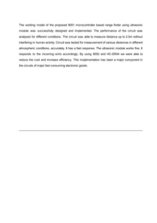The working model of the proposed 8051 microcontroller based range finder using ultrasonic
module was successfully designed and implemented. The performance of the circuit was
analysed for different conditions. The circuit was able to measure distance up to 2.5m without
interfering in human activity. Circuit was tested for measurement of various distances in different
atmospheric conditions, accurately. It has a fast response. The ultrasonic module works fine. It
responds to the incoming echo accordingly. By using 8052 and HC-SR04 we were able to
reduce the cost and increase efficiency. This implementation has been a major component in
the circuits of major fast consuming electronic goods.
 