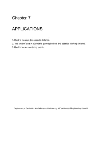 Chapter 7
APPLICATIONS
1. Used to measure the obstacle distance.
2. This system used in automotive parking sensors and obstacle warning systems.
3. Used in terrain monitoring robots.
Department of Electronics and Telecomm. Engineering, MIT Academy of Engineering, Pune28
 
