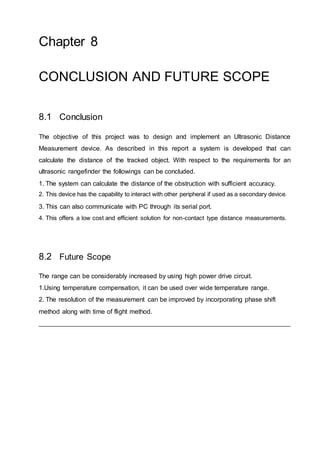 Chapter 8
CONCLUSION AND FUTURE SCOPE
8.1 Conclusion
The objective of this project was to design and implement an Ultrasonic Distance
Measurement device. As described in this report a system is developed that can
calculate the distance of the tracked object. With respect to the requirements for an
ultrasonic rangefinder the followings can be concluded.
1. The system can calculate the distance of the obstruction with sufficient accuracy.
2. This device has the capability to interact with other peripheral if used as a secondary device.
3. This can also communicate with PC through its serial port.
4. This offers a low cost and efficient solution for non-contact type distance measurements.
8.2 Future Scope
The range can be considerably increased by using high power drive circuit.
1.Using temperature compensation, it can be used over wide temperature range.
2. The resolution of the measurement can be improved by incorporating phase shift
method along with time of flight method.
 