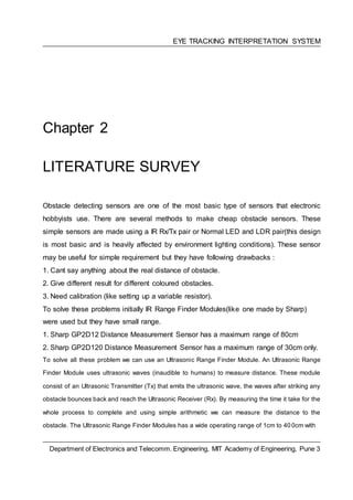 EYE TRACKING INTERPRETATION SYSTEM
Chapter 2
LITERATURE SURVEY
Obstacle detecting sensors are one of the most basic type of sensors that electronic
hobbyists use. There are several methods to make cheap obstacle sensors. These
simple sensors are made using a IR Rx/Tx pair or Normal LED and LDR pair(this design
is most basic and is heavily affected by environment lighting conditions). These sensor
may be useful for simple requirement but they have following drawbacks :
1. Cant say anything about the real distance of obstacle.
2. Give different result for different coloured obstacles.
3. Need calibration (like setting up a variable resistor).
To solve these problems initially IR Range Finder Modules(like one made by Sharp)
were used but they have small range.
1. Sharp GP2D12 Distance Measurement Sensor has a maximum range of 80cm
2. Sharp GP2D120 Distance Measurement Sensor has a maximum range of 30cm only.
To solve all these problem we can use an Ultrasonic Range Finder Module. An Ultrasonic Range
Finder Module uses ultrasonic waves (inaudible to humans) to measure distance. These module
consist of an Ultrasonic Transmitter (Tx) that emits the ultrasonic wave, the waves after striking any
obstacle bounces back and reach the Ultrasonic Receiver (Rx). By measuring the time it take for the
whole process to complete and using simple arithmetic we can measure the distance to the
obstacle. The Ultrasonic Range Finder Modules has a wide operating range of 1cm to 400cm with
Department of Electronics and Telecomm. Engineering, MIT Academy of Engineering, Pune 3
 