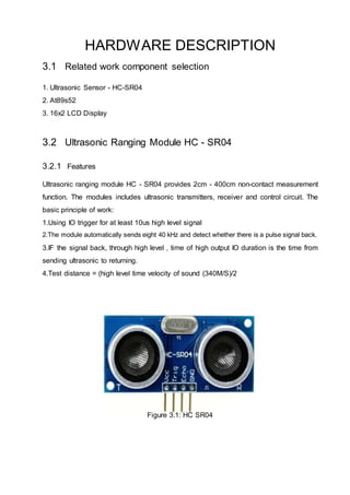 HARDWARE DESCRIPTION
3.1 Related work component selection
1. Ultrasonic Sensor - HC-SR04
2. At89s52
3. 16x2 LCD Display
3.2 Ultrasonic Ranging Module HC - SR04
3.2.1 Features
Ultrasonic ranging module HC - SR04 provides 2cm - 400cm non-contact measurement
function. The modules includes ultrasonic transmitters, receiver and control circuit. The
basic principle of work:
1.Using IO trigger for at least 10us high level signal
2.The module automatically sends eight 40 kHz and detect whether there is a pulse signal back.
3.IF the signal back, through high level , time of high output IO duration is the time from
sending ultrasonic to returning.
4.Test distance = (high level time velocity of sound (340M/S)/2
Figure 3.1: HC SR04
 