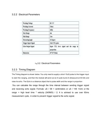 3.2.2 Electrical Parameters
Fig:3.2: Electrical Parameters
3.2.3 Timing Diagram
The Timing diagram is shown below. You only need to supply a short 10uS pulse to the trigger input
to start the ranging, and then the module will send out an 8 cycle burst of ultrasound at 40 kHz and
raise its echo. The Echo is a distance object that is pulse width and the range in proportion
.You can calculate the range through the time interval between sending trigger signal
and receiving echo signal. Formula: uS / 58 = centimeters or uS / 148 =inch; or the
range = high level time * velocity (340M/S) / 2; It is advised to use over 60ms
measurement cycle, in order to prevent trigger signal to the echo signal.
 