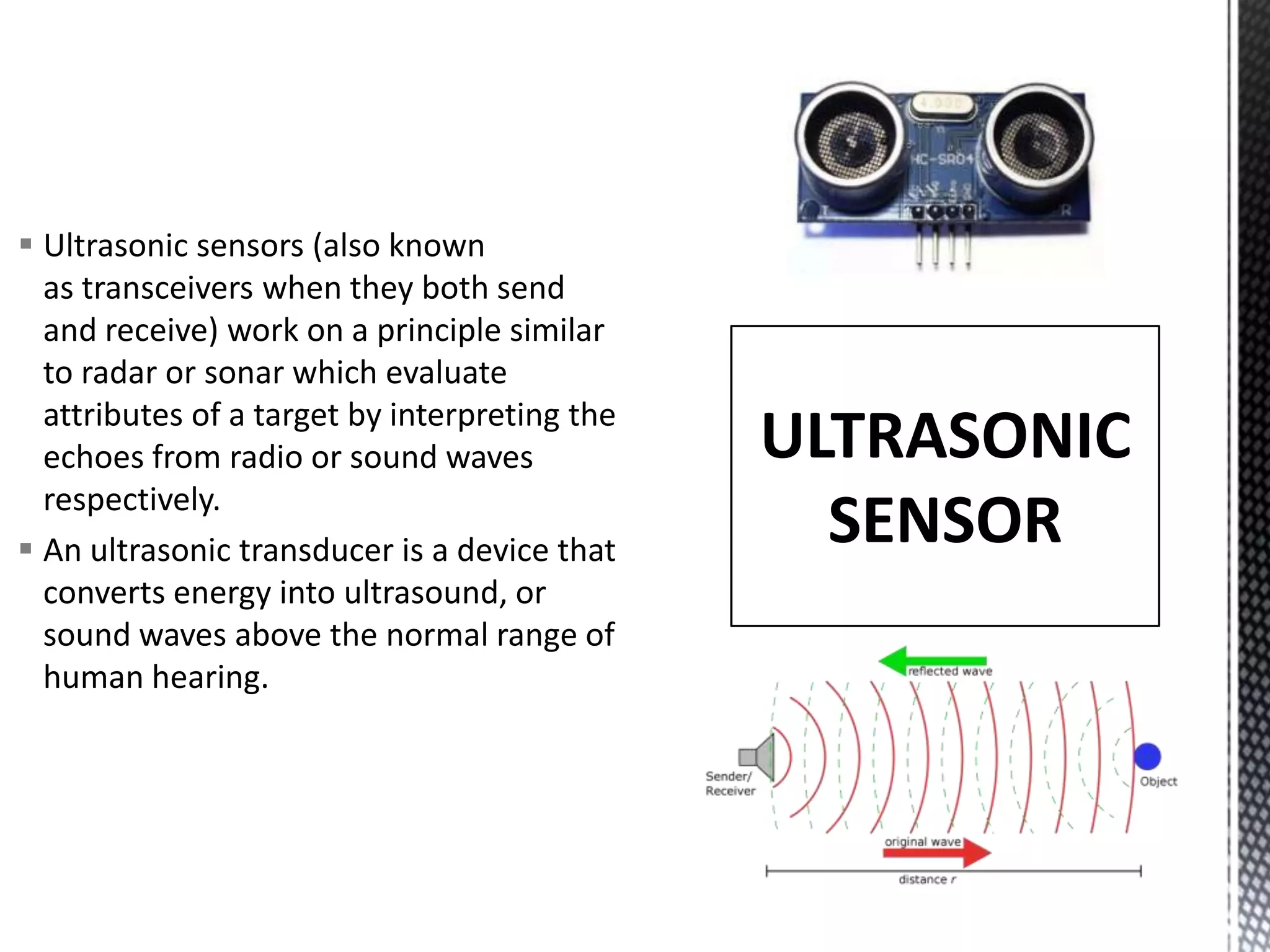  Ultrasonic sensors (also known
as transceivers when they both send
and receive) work on a principle similar
to radar or sonar which evaluate
attributes of a target by interpreting the
echoes from radio or sound waves
respectively.
An ultrasonic transducer is a device that
converts energy into ultrasound, or
sound waves above the normal range of
human hearing.
ULTRASONIC
SENSOR