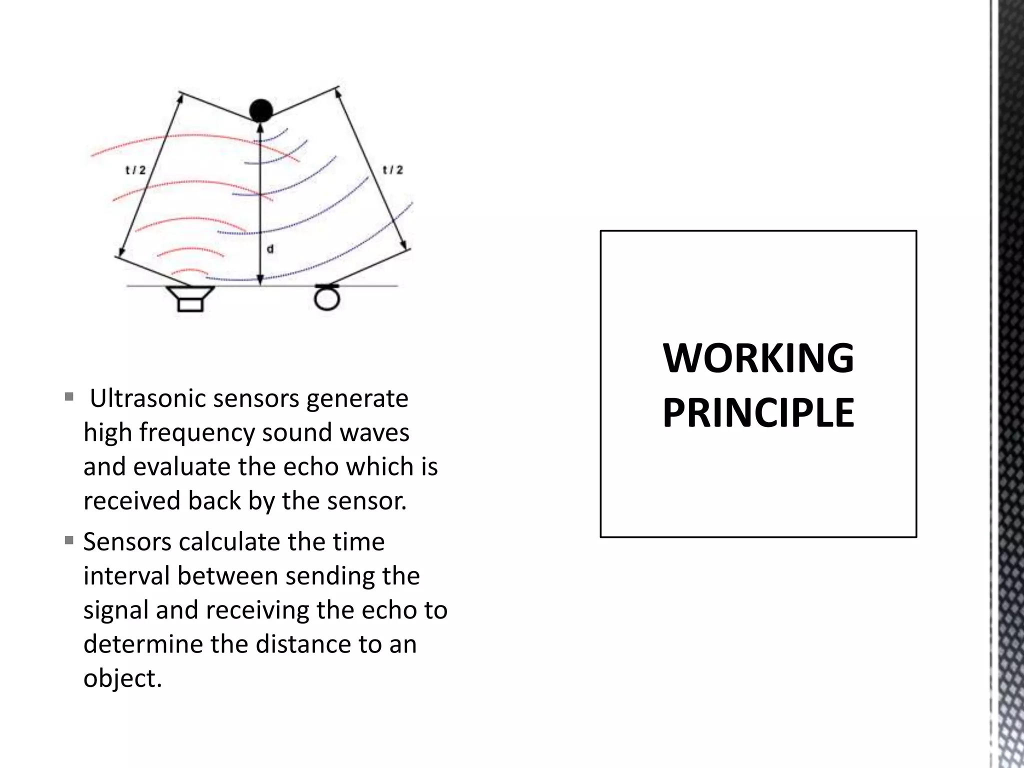  Ultrasonic sensors generate
high frequency sound waves
and evaluate the echo which is
received back by the sensor.
Sensors calculate the time
interval between sending the
signal and receiving the echo to
determine the distance to an
object.
WORKING
PRINCIPLE