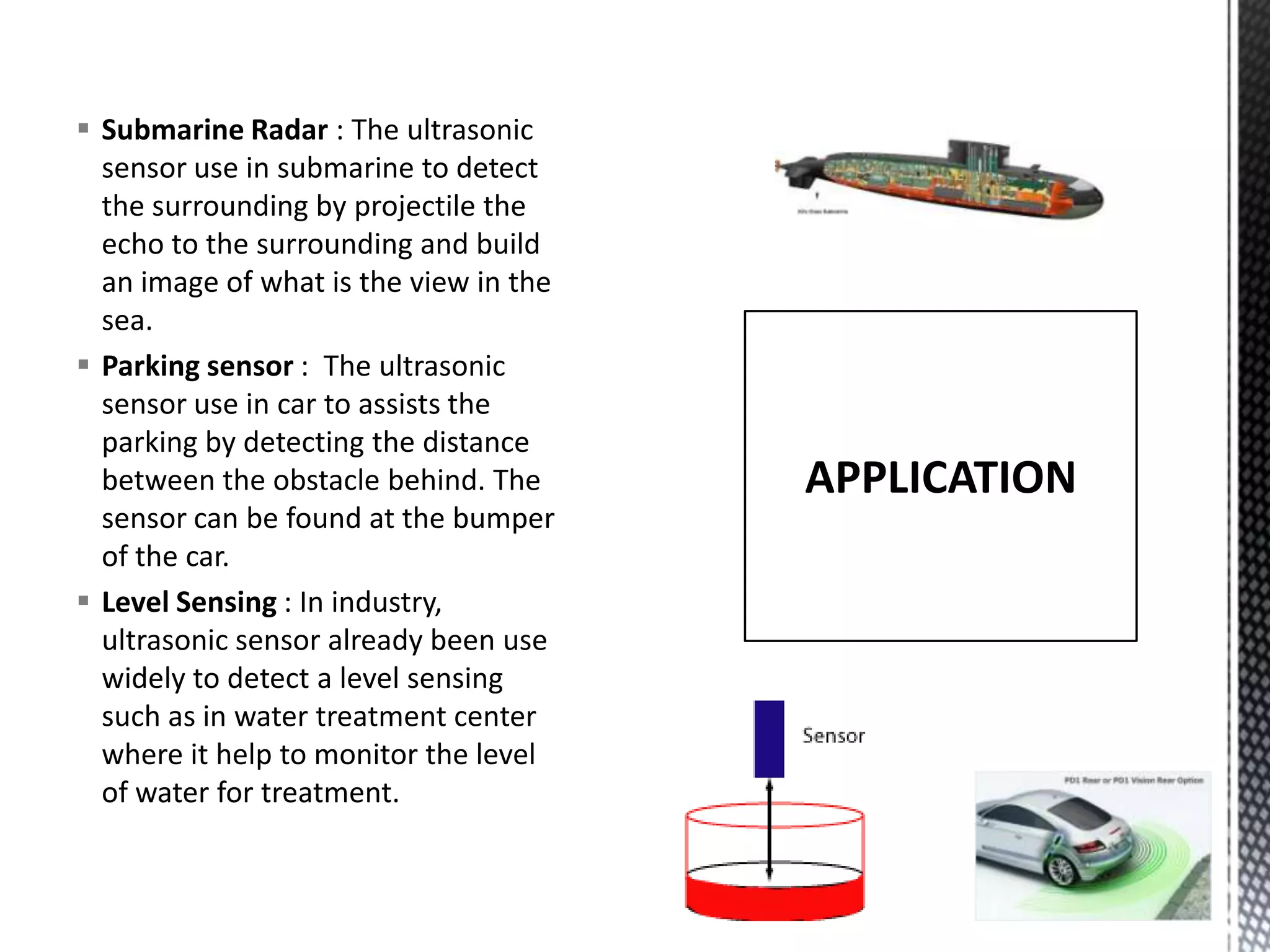  Submarine Radar : The ultrasonic
sensor use in submarine to detect
the surrounding by projectile the
echo to the surrounding and build
an image of what is the view in the
sea.
Parking sensor : The ultrasonic
sensor use in car to assists the
parking by detecting the distance
between the obstacle behind. The
sensor can be found at the bumper
of the car.
Level Sensing : In industry,
ultrasonic sensor already been use
widely to detect a level sensing
such as in water treatment center
where it help to monitor the level
of water for treatment.
APPLICATION