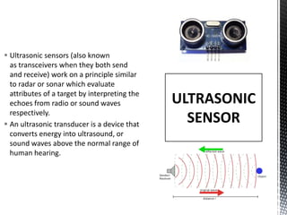  Ultrasonic sensors (also known
as transceivers when they both send
and receive) work on a principle similar
to radar or sonar which evaluate
attributes of a target by interpreting the
echoes from radio or sound waves
respectively.
 An ultrasonic transducer is a device that
converts energy into ultrasound, or
sound waves above the normal range of
human hearing.
ULTRASONIC
SENSOR
 