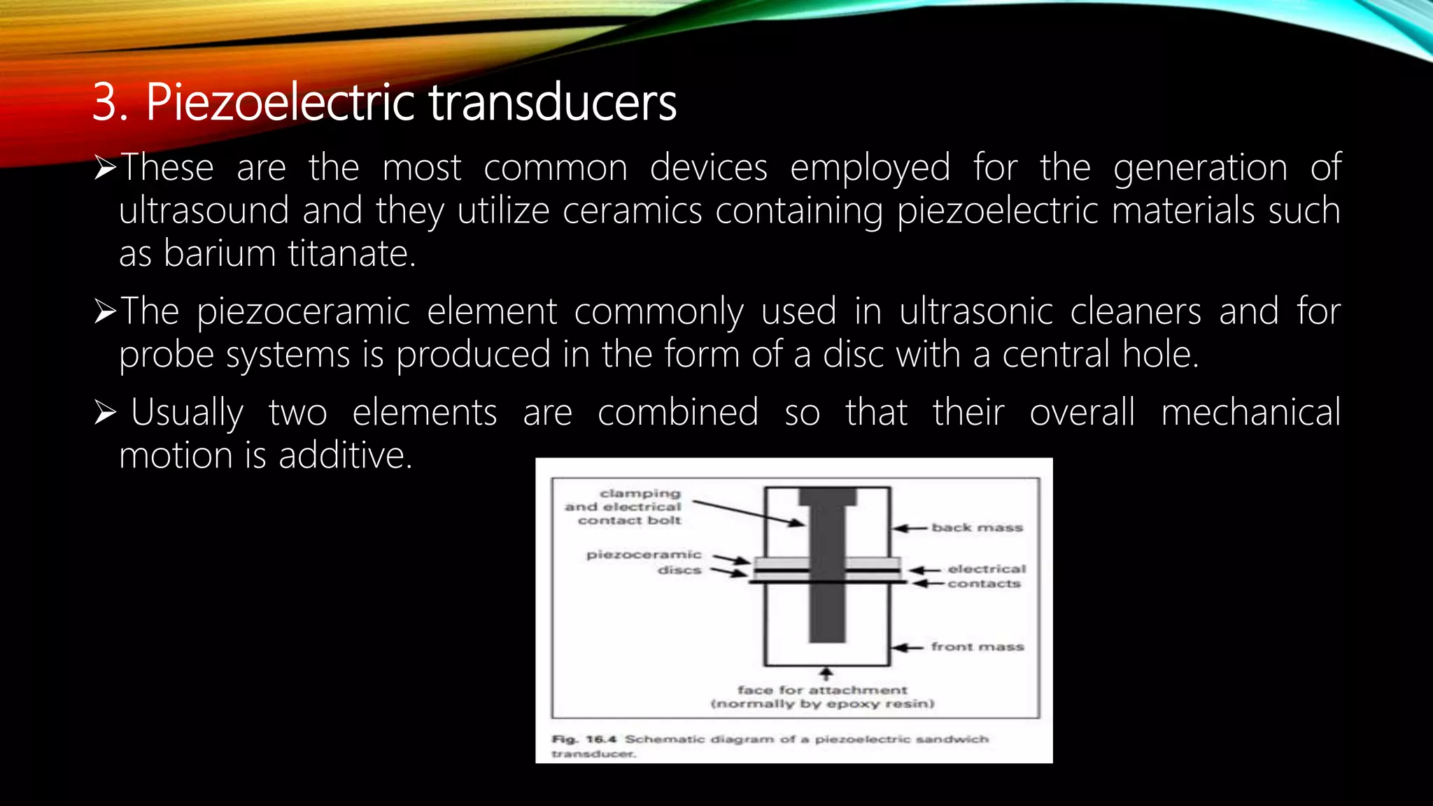 3. Piezoelectric transducers
These are the most common devices employed for the generation of
ultrasound and they utilize ceramics containing piezoelectric materials such
as barium titanate.
The piezoceramic element commonly used in ultrasonic cleaners and for
probe systems is produced in the form of a disc with a central hole.
 Usually two elements are combined so that their overall mechanical
motion is additive.
 