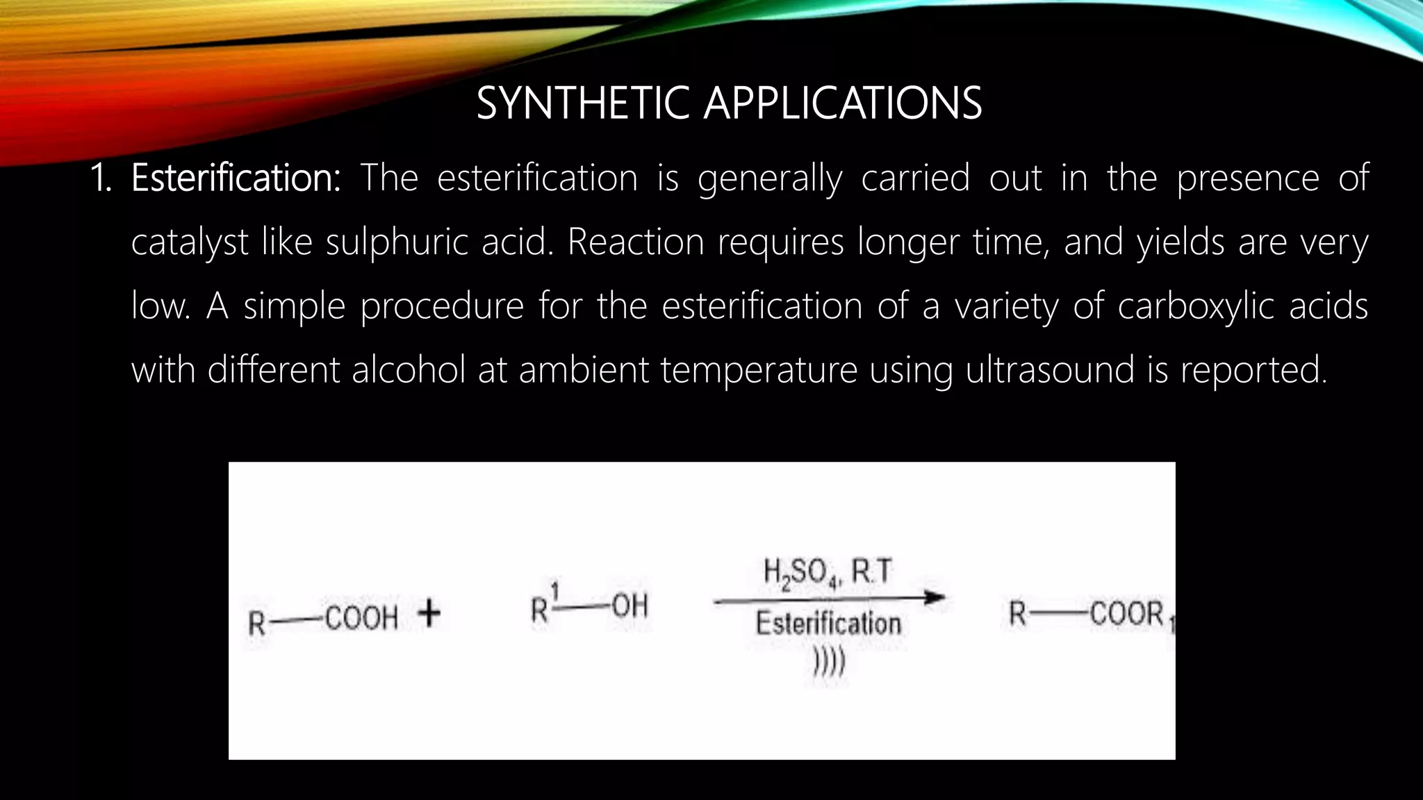 SYNTHETIC APPLICATIONS
1. Esterification: The esterification is generally carried out in the presence of
catalyst like sulphuric acid. Reaction requires longer time, and yields are very
low. A simple procedure for the esterification of a variety of carboxylic acids
with different alcohol at ambient temperature using ultrasound is reported.
 