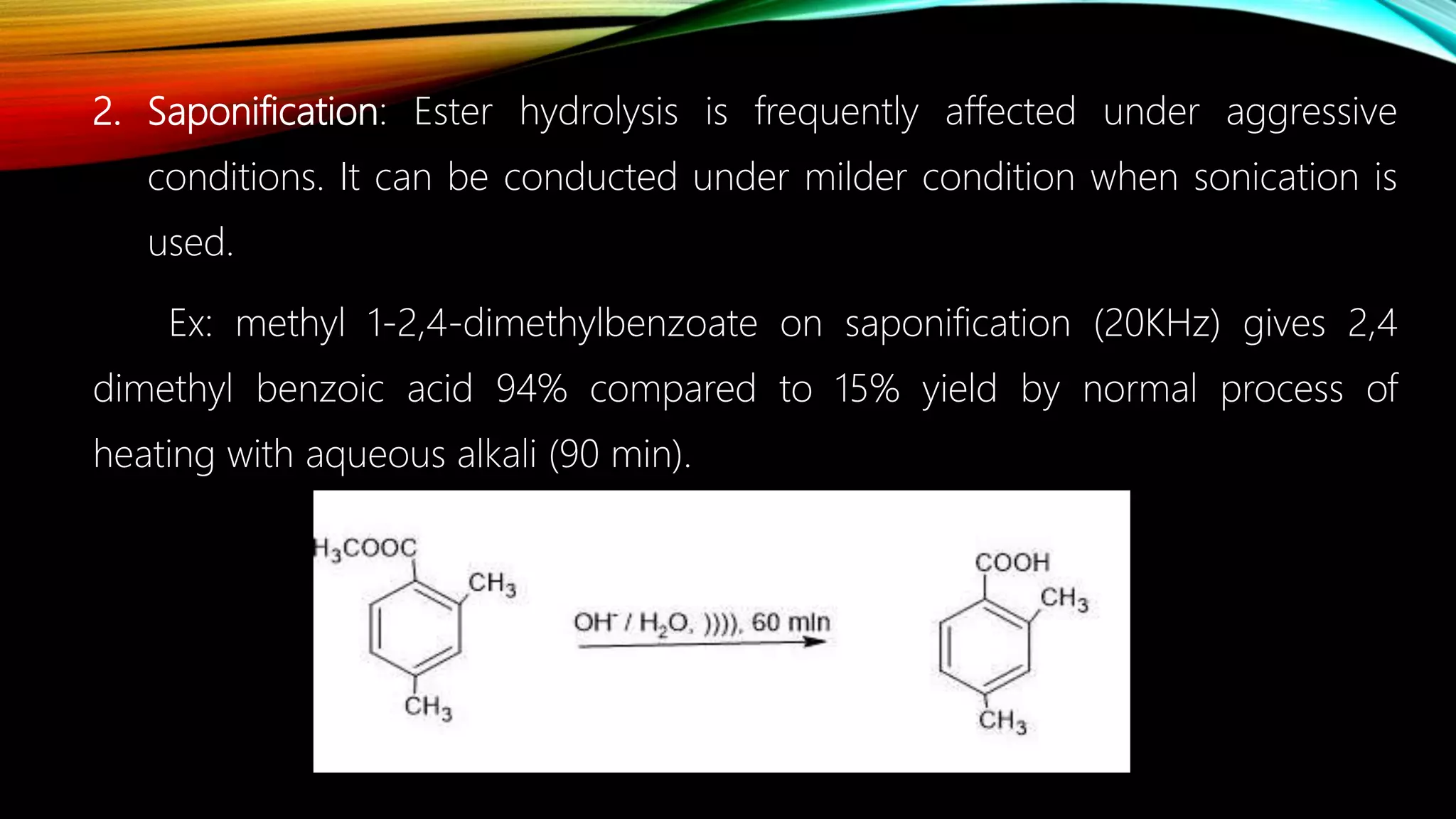 2. Saponification: Ester hydrolysis is frequently affected under aggressive
conditions. It can be conducted under milder condition when sonication is
used.
Ex: methyl 1-2,4-dimethylbenzoate on saponification (20KHz) gives 2,4
dimethyl benzoic acid 94% compared to 15% yield by normal process of
heating with aqueous alkali (90 min).
 