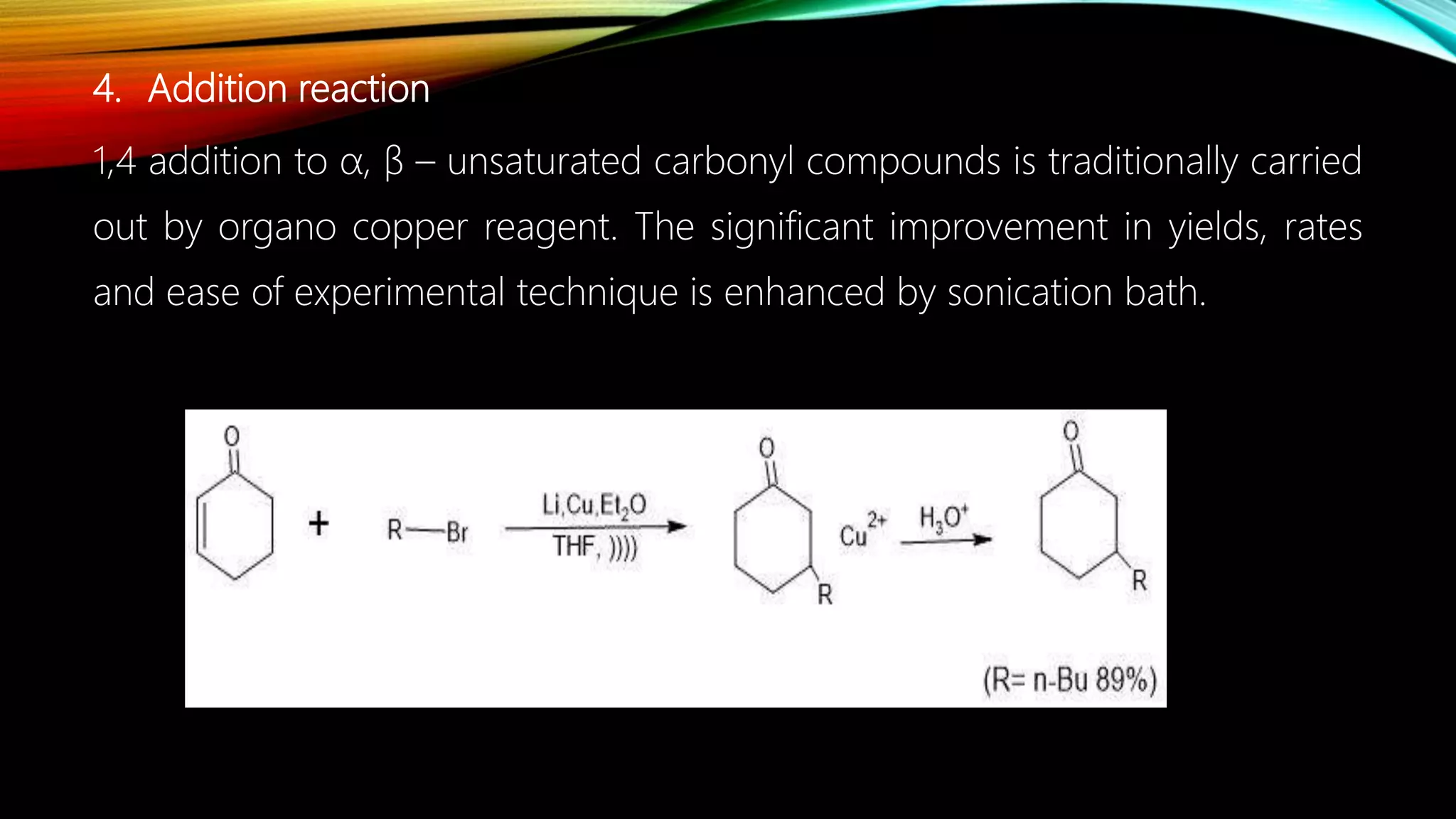 4. Addition reaction
1,4 addition to α, β – unsaturated carbonyl compounds is traditionally carried
out by organo copper reagent. The significant improvement in yields, rates
and ease of experimental technique is enhanced by sonication bath.
 