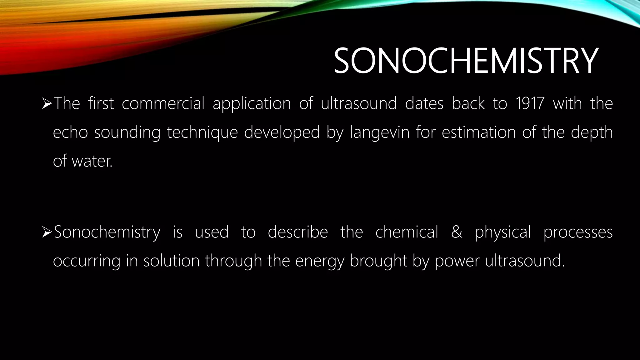 SONOCHEMISTRY
The first commercial application of ultrasound dates back to 1917 with the
echo sounding technique developed by langevin for estimation of the depth
of water.
Sonochemistry is used to describe the chemical & physical processes
occurring in solution through the energy brought by power ultrasound.
 
