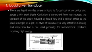 1. Liquid driven transducer
These are liquid whistles where a liquid is forced out of an orifice and
across a thin steel blade. Cavitation is generated from two sources: the
vibration of the blade induced by liquid flow and a Venturi effect as the
liquid emerges as a jet.This style of transducer is very effective in mixing
and dispersion but is not used generally for sonochemical reactions
requiring high energy.
 