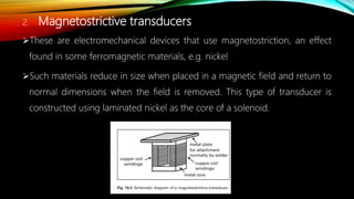 2. Magnetostrictive transducers
These are electromechanical devices that use magnetostriction, an effect
found in some ferromagnetic materials, e.g. nickel
Such materials reduce in size when placed in a magnetic field and return to
normal dimensions when the field is removed. This type of transducer is
constructed using laminated nickel as the core of a solenoid.
 