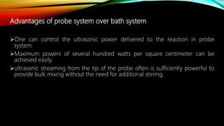 Advantages of probe system over bath system
One can control the ultrasonic power delivered to the reaction in probe
system.
Maximum powers of several hundred watts per square centimeter can be
achieved easily.
ultrasonic streaming from the tip of the probe often is sufficiently powerful to
provide bulk mixing without the need for additional stirring.
 