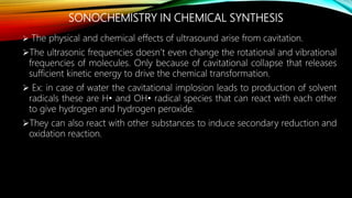 SONOCHEMISTRY IN CHEMICAL SYNTHESIS
 The physical and chemical effects of ultrasound arise from cavitation.
The ultrasonic frequencies doesn’t even change the rotational and vibrational
frequencies of molecules. Only because of cavitational collapse that releases
sufficient kinetic energy to drive the chemical transformation.
 Ex: in case of water the cavitational implosion leads to production of solvent
radicals these are H• and OH• radical species that can react with each other
to give hydrogen and hydrogen peroxide.
They can also react with other substances to induce secondary reduction and
oxidation reaction.
 
