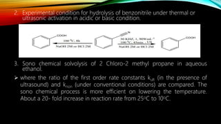 2. Experimental condition for hydrolysis of benzonitrile under thermal or
ultrasonic activation in acidic or basic condition.
3. Sono chemical solvolysis of 2 Chloro-2 methyl propane in aqueous
ethanol.
 where the ratio of the first order rate constants kult (in the presence of
ultrasound) and knon (under conventional conditions) are compared. The
sono chemical process is more efficient on lowering the temperature.
About a 20- fold increase in reaction rate from 25oC to 10oC.
 