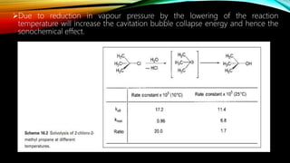 Due to reduction in vapour pressure by the lowering of the reaction
temperature will increase the cavitation bubble collapse energy and hence the
sonochemical effect.
 