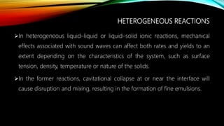 HETEROGENEOUS REACTIONS
In heterogeneous liquid–liquid or liquid–solid ionic reactions, mechanical
effects associated with sound waves can affect both rates and yields to an
extent depending on the characteristics of the system, such as surface
tension, density, temperature or nature of the solids.
In the former reactions, cavitational collapse at or near the interface will
cause disruption and mixing, resulting in the formation of fine emulsions.
 