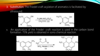 3. Substitution: The Friedel-craft acylation of aromatics is facilitated by
ultrasound.
4. An application of the Friedel- craft reaction is used in the carbon bond
formation. 75% yield is obtained in sono chemical reaction.
 