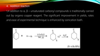 4. Addition reaction
1,4 addition to α, β – unsaturated carbonyl compounds is traditionally carried
out by organo copper reagent. The significant improvement in yields, rates
and ease of experimental technique is enhanced by sonication bath.
 