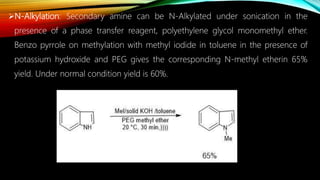N-Alkylation: Secondary amine can be N-Alkylated under sonication in the
presence of a phase transfer reagent, polyethylene glycol monomethyl ether.
Benzo pyrrole on methylation with methyl iodide in toluene in the presence of
potassium hydroxide and PEG gives the corresponding N-methyl etherin 65%
yield. Under normal condition yield is 60%.
 