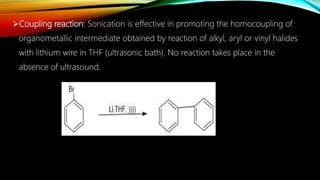 Coupling reaction: Sonication is effective in promoting the homocoupling of
organometallic intermediate obtained by reaction of alkyl, aryl or vinyl halides
with lithium wire in THF (ultrasonic bath). No reaction takes place in the
absence of ultrasound.
 