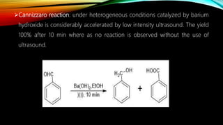 Cannizzaro reaction: under heterogeneous conditions catalyzed by barium
hydroxide is considerably accelerated by low intensity ultrasound. The yield
100% after 10 min where as no reaction is observed without the use of
ultrasound.
 