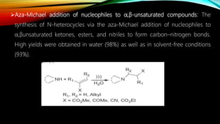 Aza-Michael addition of nucleophiles to α,β-unsaturated compounds: The
synthesis of N-heterocycles via the aza-Michael addition of nucleophiles to
α,βunsaturated ketones, esters, and nitriles to form carbon–nitrogen bonds.
High yields were obtained in water (98%) as well as in solvent-free conditions
(93%).
 
