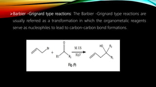 Barbier -Grignard type reactions: The Barbier -Grignard type reactions are
usually referred as a transformation in which the organometalic reagents
serve as nucleophiles to lead to carbon-carbon bond formations.
 