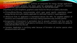 Applications of Sonochemistry
Sonochemistry has been used for synthesis of composites for energy storage applications
Ultrasound assisted synthesis has been used for preparation of platinum ruthenium
nanoparticles, gold and platinum nanoparticles etc. for fuel cell electrodes.
Synthesis of Cu2O-Graphene, graphene oxide-Fe2O3 for lithium ion battery electrodes.
 Primary/Binary/Ternary nanocomposites which gave good specific capacitance, power
energy density and cyclic stability applicable for electrode material in Supercapacitors.
 Ultrasound finds its application in biomedical devices like HIFU, for targeted ablation of
cancerous and unwanted tissues in the body making treatments easy and less painful.
Sonoporation: Enhancement in permeation due to acoustic cavitation and thus used for
modifying the permeability of cell plasma membrane. It is mainly used to allow the uptake of
molecules like DNA into the cell.
 Sonolysis: Application in purifying water because of formation of reactive species when
ultrasound reacts with water.
 
