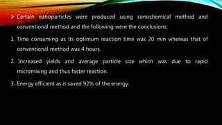  Certain nanoparticles were produced using sonochemical method and
conventional method and the following were the conclusions:
1. Time consuming as its optimum reaction time was 20 min whereas that of
conventional method was 4 hours.
2. Increased yields and average particle size which was due to rapid
micromixing and thus faster reaction.
3. Energy efficient as it saved 92% of the energy.
 