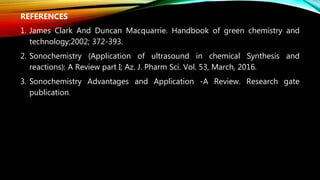 REFERENCES
1. James Clark And Duncan Macquarrie. Handbook of green chemistry and
technology;2002; 372-393.
2. Sonochemistry (Application of ultrasound in chemical Synthesis and
reactions): A Review part I; Az. J. Pharm Sci. Vol. 53, March, 2016.
3. Sonochemistry Advantages and Application -A Review. Research gate
publication.
 