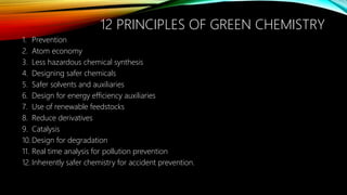 12 PRINCIPLES OF GREEN CHEMISTRY
1. Prevention
2. Atom economy
3. Less hazardous chemical synthesis
4. Designing safer chemicals
5. Safer solvents and auxiliaries
6. Design for energy efficiency auxiliaries
7. Use of renewable feedstocks
8. Reduce derivatives
9. Catalysis
10. Design for degradation
11. Real time analysis for pollution prevention
12. Inherently safer chemistry for accident prevention.
 