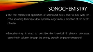 SONOCHEMISTRY
The first commercial application of ultrasound dates back to 1917 with the
echo sounding technique developed by langevin for estimation of the depth
of water.
Sonochemistry is used to describe the chemical & physical processes
occurring in solution through the energy brought by power ultrasound.
 
