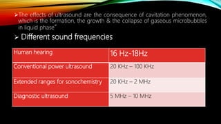 The effects of ultrasound are the consequence of cavitation phenomenon,
which is the formation, the growth & the collapse of gaseous microbubbles
in liquid phase”
 Different sound frequencies
Human hearing 16 Hz-18Hz
Conventional power ultrasound 20 KHz – 100 KHz
Extended ranges for sonochemistry 20 KHz – 2 MHz
Diagnostic ultrasound 5 MHz – 10 MHz
 