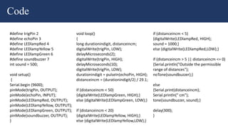 Code
#define trigPin 2
#define echoPin 3
#define LEDlampRed 4
#define LEDlampYellow 5
#define LEDlampGreen 6
#define soundbuzzer 7
int sound = 500;
void setup()
{
Serial.begin (9600);
pinMode(trigPin, OUTPUT);
pinMode(echoPin, INPUT);
pinMode(LEDlampRed, OUTPUT);
pinMode(LEDlampYellow, OUTPUT);
pinMode(LEDlampGreen, OUTPUT);
pinMode(soundbuzzer, OUTPUT);
}
void loop()
{
long durationindigit, distanceincm;
digitalWrite(trigPin, LOW);
delayMicroseconds(2);
digitalWrite(trigPin, HIGH);
delayMicroseconds(10);
digitalWrite(trigPin, LOW);
durationindigit = pulseIn(echoPin, HIGH);
distanceincm = (durationindigit/2) / 29.1;
if (distanceincm < 50)
{digitalWrite(LEDlampGreen, HIGH);}
else {digitalWrite(LEDlampGreen, LOW);}
if (distanceincm < 20)
{digitalWrite(LEDlampYellow, HIGH);}
else {digitalWrite(LEDlampYellow,LOW);}
if (distanceincm < 5)
{digitalWrite(LEDlampRed, HIGH);
sound = 1000;}
else {digitalWrite(LEDlampRed,LOW);}
if (distanceincm > 5 || distanceincm <= 0)
{Serial.println("Outside the permissible
range of distances");
noTone(soundbuzzer);}
else
{Serial.print(distanceincm);
Serial.println(" cm");
tone(soundbuzzer, sound);}
delay(300);
}
 