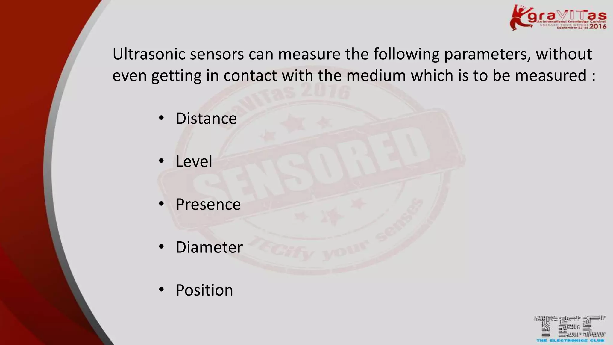 Ultrasonic sensors can measure the following parameters, without
even getting in contact with the medium which is to be measured :
• Distance
• Level
• Presence
• Diameter
• Position
 