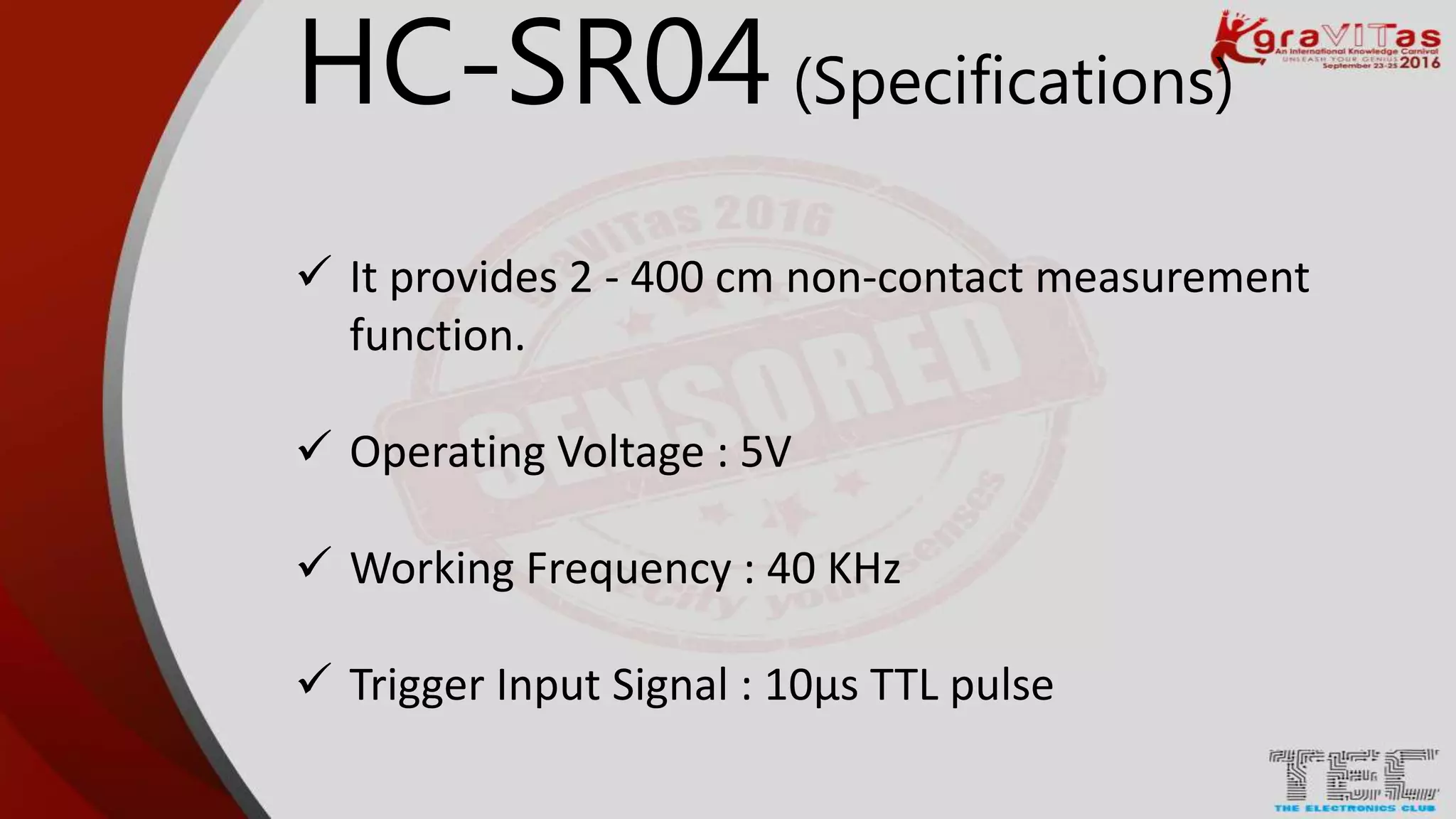 HC-SR04 (Specifications)
 It provides 2 - 400 cm non-contact measurement
function.
 Operating Voltage : 5V
 Working Frequency : 40 KHz
 Trigger Input Signal : 10μs TTL pulse
 