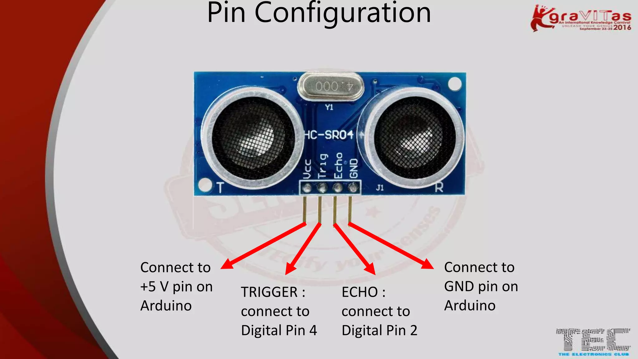 Pin Configuration
Connect to
+5 V pin on
Arduino
Connect to
GND pin on
Arduino
TRIGGER :
connect to
Digital Pin 4
ECHO :
connect to
Digital Pin 2
 