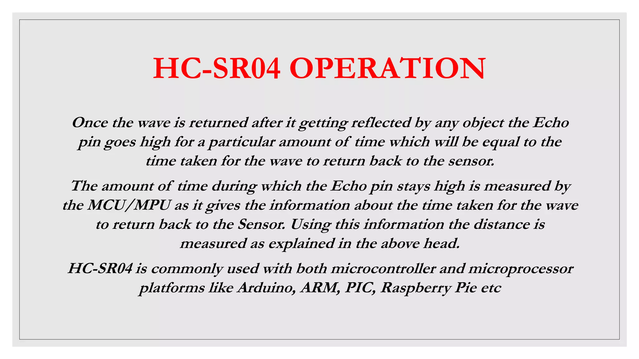 HC-SR04 OPERATION
Once the wave is returned after it getting reflected by any object the Echo
pin goes high for a particular amount of time which will be equal to the
time taken for the wave to return back to the sensor.
The amount of time during which the Echo pin stays high is measured by
the MCU/MPU as it gives the information about the time taken for the wave
to return back to the Sensor. Using this information the distance is
measured as explained in the above head.
HC-SR04 is commonly used with both microcontroller and microprocessor
platforms like Arduino, ARM, PIC, Raspberry Pie etc
 
